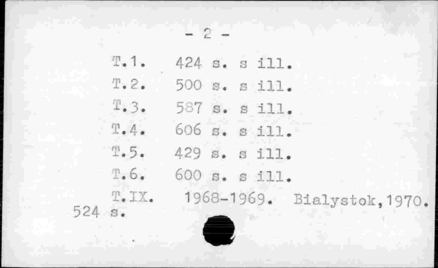 ﻿524
Т.1.
T. 2.
Т.з.
T.4.
Т.5.
T. 6.
T. IX.
424 s.
500 s.
587 s.
бОб s.
429 s.
600 s.
s ill. s ill. s ill. s ill. s ill. s ill.
1968-1969. Bialystok,1970.